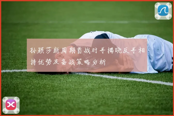 孙颖莎新周期首战对手揭晓反手相持优势及备战策略分析